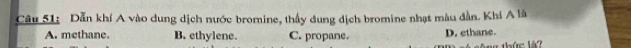 Dẫn khí A vào dung dịch nước bromine, thấy dung dịch bromine nhạt màu dẫn. Khí A là
A. methane. B. ethylene. C. propane. D. ethane.
ag thức là?