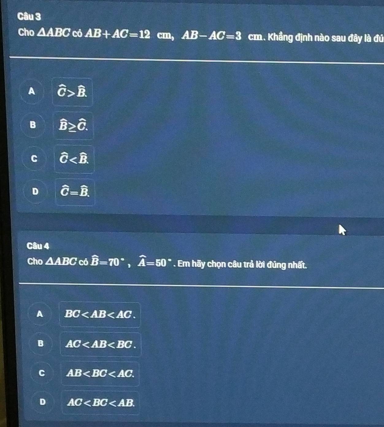 Cho △ ABC có AB+AC=12 cm, AB-AC=3 cm. Khẳng định nào sau đây là đú
A widehat C>widehat B.
B widehat B≥ widehat C.
C widehat C .
D widehat C=widehat B. 
Câu 4
Cho △ABC có widehat B=70°, widehat A=50°. Em hãy chọn câu trả lời đúng nhất.
A BC .
B AC .
C AB .
D AC .