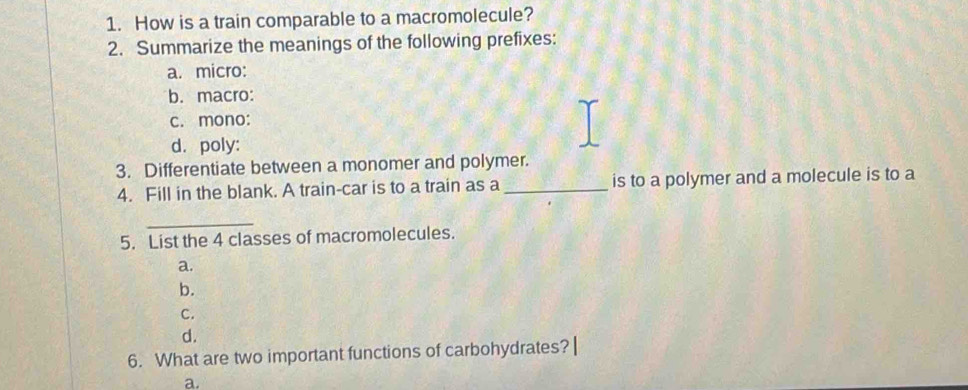 How is a train comparable to a macromolecule?
2. Summarize the meanings of the following prefixes:
a. micro:
b. macro:
c. mono:
d. poly:
3. Differentiate between a monomer and polymer.
4. Fill in the blank. A train-car is to a train as a _is to a polymer and a molecule is to a
_
5. List the 4 classes of macromolecules.
a.
b.
C.
d.
6. What are two important functions of carbohydrates? |
a.