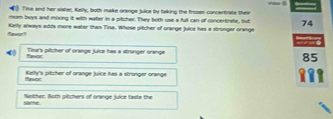 Vides ② Cosstions
Tina and her sister, Kelly, both make orange juice by taking the frozen concentrate their
morm buys and mixing it with water in a pitcher. They both use a full can of concentrate, but 74
Kelly always adds more water than Tina. Whose pitcher of orange juice has a stronger crange

_=.
Time's piticher of orange juice has a stronger orange
fever
85
Kelly's pitcher of orange juice has a stronger orange
faver
Neither. Both pitchers of crange juice taste the
same.