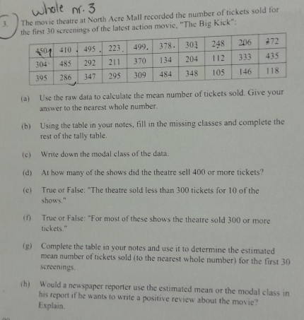 The movie theatre at North Acre Mall recorded the number of tickets sold for 
s of the latest action movie, 'The Big Kick": 
(a) Use the raw data to calculate the mean number of tickets sold. Give your 
answer to the nearest whole number. 
(b) Using the table in your notes, fill in the missing classes and complete the 
rest of the tally table. 
(c) Write down the modal class of the data. 
(d) At how many of the shows did the theatre sell 400 or more tickets? 
(c) True or False: "The theatre sold less than 300 tickets for 10 of the 
shows." 
(f) True or False: "For most of these shows the theatre sold 300 or more 
tickets." 
(g) Complete the table in your notes and use it to determine the estimated 
mean number of tickets sold (to the nearest whole number) for the first 30
screenings. 
(h) Would a newspaper reporter use the estimated mean or the modal class in 
his report if he wants to write a positive review about the movie? 
Explain.