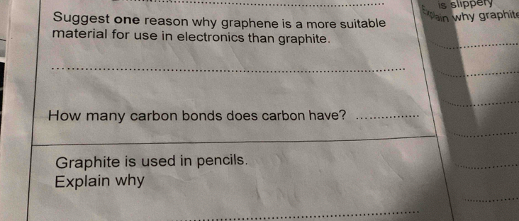 is slippery 
Suggest one reason why graphene is a more suitable 
pain why graphit 
material for use in electronics than graphite. 
_ 
How many carbon bonds does carbon have?_ 
Graphite is used in pencils. 
Explain why