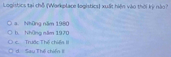 Logistics tại chỗ (Workplace logistics) xuất hiện vào thời kỳ nào?
a. Những năm 1980
b. Những năm 1970
c. Trước Thế chiến II
d. Sau Thế chiến II