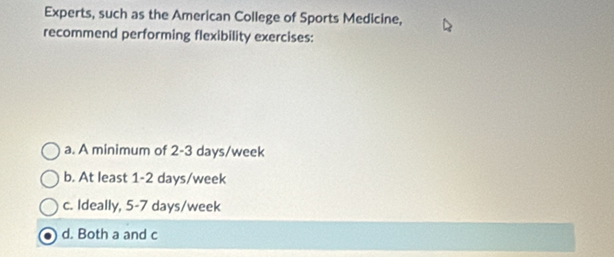 Experts, such as the American College of Sports Medicine,
recommend performing flexibility exercises:
a. A minimum of 2-3 days/week
b. At least 1-2 days/week
c. Ideally, 5-7 days/week
d. Both a and c