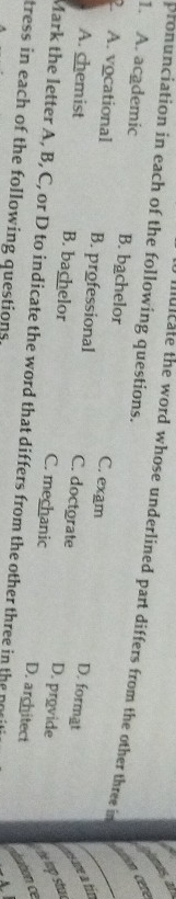 pronunciation in each of the following questions.
cton cére ls,
muicate the word whose underlined part differs from the other three in
1. A. academic B. bachelor C. exam
2 A. vocational B. professional C. doctorate
D. format esne a tir
A. chemist B. bachelor C. mechanic
D. provide he top stha
D. architect ation ce
Mark the letter A, B, C, or D to indicate the word that differs from the other three in the nosi
tress in each of the following questions.