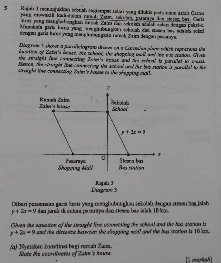 Rajah 3 menunjukkan sebuah segiempat selari yang dilukis pada suatu satah Çartes
yang mewakili kedudukan rumah Zaim, sekolah, pasaraya dan stesen bas. Garis
lurus yang menghubungkan rumah Zaim dan sekolah adalah selari dengan paksi- x.
Manakala garis lurus yang mer.ghubungkan sekolah dan stesen bas adalah selari
dengan garis lurus yang menghubungkan rumah Zaim dengan pasaraya.
Diagram 3 shows a parallelogram drawn on a Cartesian plane which represents the
location of Zaim's house, the school, the shopping mall and the bus station. Given
the straight line connecting Zaim's house and the school is parallel to x-axis.
Hence, the straight line connecting the school and the bus station is parallel to the
straight line connecting Zaim's house to the shopping mall.
y
Rumah Zaim
Sekolah
Zaim's house School
y+2x=9
Pasaraya 0 x
Stesen bas
Shopping Mall Bus station
Rajah 3
Diagram 3
Diberi persamaan garis lurus yang menghubungkan sekolah dengan stesen bas jalah
y+2x=9 dan jarak di antara pasaraya dan stesen bas ialah 10 km.
Given the equation of the straight line connecting the school and the bus station is
y+2x=9 and the distance between the shopping mall and the bus station is 10 km.
(q) Nyatakan koordinat bagi rumah Zaim.
State the coordinates of Zaim's house.
[I markah]