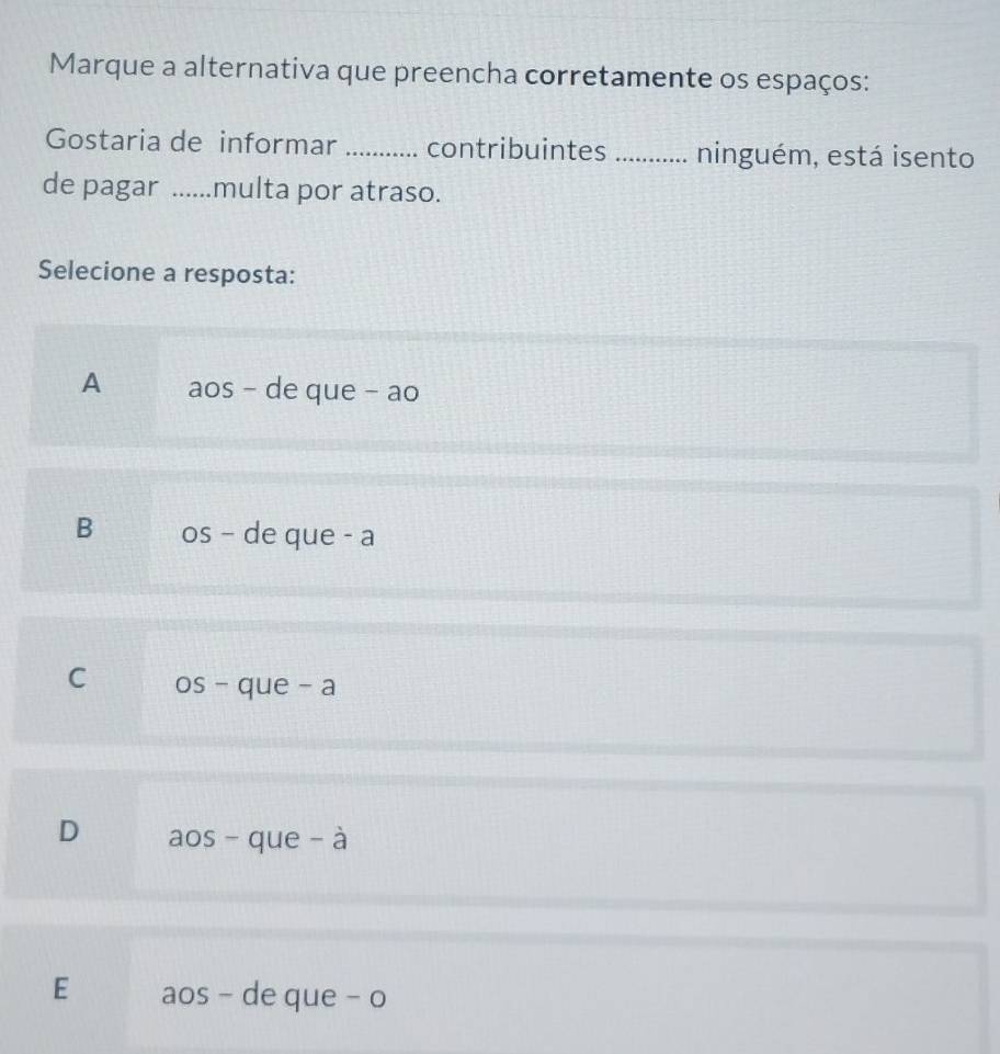 Marque a alternativa que preencha corretamente os espaços:
Gostaria de informar _contribuintes_ ninguém, está isento
de pagar ......multa por atraso.
Selecione a resposta:
A aos - de que - ao
B os - de que - a
C os - que - a
D aos - que - à
E aos - de que - o