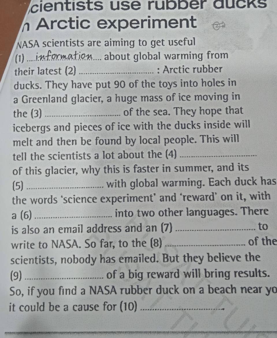 cientists use rubber aucks 
Arctic experiment 
NASA scientists are aiming to get useful 
(1) ....ix ... about global warming from 
their latest (2) _: Arctic rubber 
ducks. They have put 90 of the toys into holes in 
a Greenland glacier, a huge mass of ice moving in 
the (3) _of the sea. They hope that 
icebergs and pieces of ice with the ducks inside will 
melt and then be found by local people. This will 
tell the scientists a lot about the (4)_ 
of this glacier, why this is faster in summer, and its 
(5) _with global warming. Each duck has 
the words ‘science experiment’ and ‘reward’ on it, with 
a (6) _into two other languages. There 
is also an email address and an (7) _to 
write to NASA. So far, to the (8)_ 
of the 
scientists, nobody has emailed. But they believe the 
(9) _of a big reward will bring results. 
So, if you find a NASA rubber duck on a beach near yo 
it could be a cause for (10)_ 
_