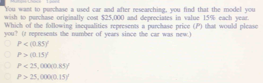 You want to purchase a used car and after researching, you find that the model you
wish to purchase originally cost $25,000 and depreciates in value 15% each year.
Which of the following inequalities represents a purchase price (P) that would please
you? (t represents the number of years since the car was new.)
P
P>(0.15)^t
P<25,000(0.85)^t
P>25,000(0.15)^t