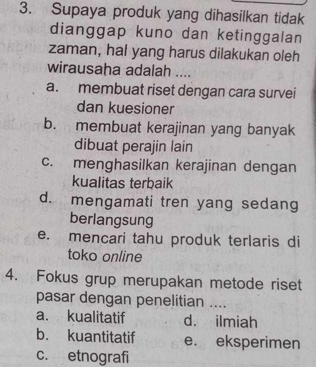 Supaya produk yang dihasilkan tidak
dianggap kuno dan ketinggalan
zaman, hal yang harus dilakukan oleh
wirausaha adalah ....
a. membuat riset dengan cara survei
dan kuesioner
b. membuat kerajinan yang banyak
dibuat perajin lain
c. menghasilkan kerajinan dengan
kualitas terbaik
d. mengamati tren yang sedang
berlangsung
e. mencari tahu produk terlaris di
toko online
4. Fokus grup merupakan metode riset
pasar dengan penelitian ....
a. kualitatif d. ilmiah
b. kuantitatif e. eksperimen
c. etnografi