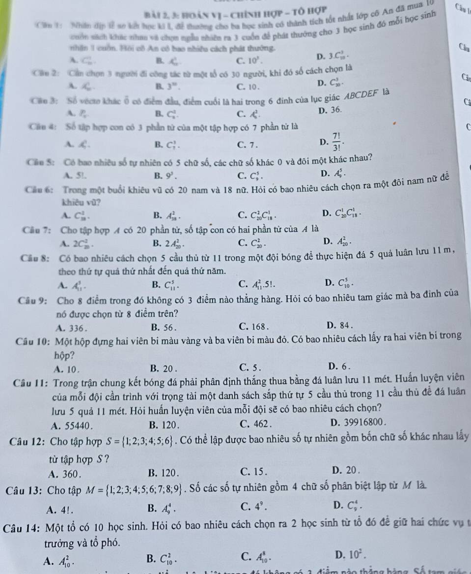 Bài 2, 3: hoàn vị - chính hợp - tổ hợp
Căm 1 Nhin địp 1ễ sơ kế học ký L để thường cho ba học sinh có thành tích tốt nhất lớp cô An đã mua 10 Câu I
cuốn sách khác nhan và chọn ngễa nhiên ra 3 cuốn để phát thưởng cho 3 học sinh đó mỗi học sinh
nhận 1 cuốn. Hồi cô An có bao nhiều cách phát thưởng. Câu
A. C_m^(1 B. x_n^2 C. 10^1).
D. 3.C_(10)^3.
Cầu 2: Cần chọn 3 người đi công tác từ một tổ có 30 người, khi đó số cách chọn là
A. X_m. B. 3^n. C. 10 .
D. C_(30)^3.
Câc
Câo 3: Số vécto khác ổ có điểm đầu, điểm cuối là hai trong 6 đinh của lục giác ABCDEF là
Ca
A. P_x B. C_1^(2. C. A_5^2. D. 36.
Câu 4: Số tập hợp con có 3 phần từ của một tập hợp có 7 phần từ là C
A. A, B. C_7^3. C. 7 .
D. frac 7!)3!.
Cầu S: Có bao nhiêu số tự nhiên có 5 chữ số, các chữ số khác 0 và đôi một khác nhau?
D.
A. 5!. B. 9^5. C. C_9^(5. A_9^5.
Cầu 6: Trong một buổi khiêu vũ có 20 nam và 18 nữ. Hỏi có bao nhiêu cách chọn ra một đôi nam nữ để
khiêu vũ?
A. C_(38)^1. B. A_(18)^2. C. C_(20)^2C_(18)^1. D. C_(20)^1C_(18)^1.
Câu 7: Cho tập hợp A có 20 phần tử, số tập con có hai phần tử của A là
D.
A. 2C_(20)^2. B. 2A_(20)^2. C. C_(20)^2. A_(20)^2.
Cầu 8: Có bao nhiêu cách chọn 5 cầu thủ từ 11 trong một đội bóng đề thực hiện đá 5 quả luân lưu 11 m,
theo thứ tự quả thứ nhất đến quả thứ năm.
A. A_(11)^3. B. C_(11)^5. C. A_(11)^2.5!. D. C_(10)^5.
Cầu 9: Cho 8 điểm trong đó không có 3 điểm nào thẳng hàng. Hỏi có bao nhiêu tam giác mà ba đinh của
nó được chọn từ 8 điểm trên?
A. 336. B. 56 . C. 168 . D. 84 .
Cầu 10: Một hộp đựng hai viên bi màu vàng và ba viên bi màu đỏ. Có bao nhiêu cách lấy ra hai viên bi trong
hộp?
A. 10 . B. 20 . C. 5 . D. 6 .
Câu 11: Trong trận chung kết bóng đá phải phân định thắng thua bằng đá luân lưu 11 mét. Huấn luyện viên
của mỗi đội cần trình với trọng tài một danh sách sắp thứ tự 5 cầu thủ trong 11 cầu thủ để đá luân
lưu 5 quả 11 mét. Hỏi huấn luyện viên của mỗi đội sẽ có bao nhiêu cách chọn?
A. 55440. B. 120. C. 462 . D. 39916800 .
Câu 12: Cho tập hợp S= 1;2;3;4;5;6). Có thể lập được bao nhiêu số tự nhiên gồm bốn chữ số khác nhau lấy
từ tập hợp S ?
A. 360. B. 120. C. 15 . D. 20 .
Câu 13: Cho tập M= 1;2;3;4;5;6;7;8;9. Số các số tự nhiên gồm 4 chữ số phân biệt lập từ M là
A. 4! .
B. A_9^(4. C. 4^9). D. C_9^(4.
Câu 14: Một tổ có 10 học sinh. Hỏi có bao nhiêu cách chọn ra 2 học sinh từ tổ đó đề giữ hai chức vụ t
trưởng và tổ phó.
B.
C.
A. A_(10)^2. C_(10)^2. A_(10)^8.
D. 10^2).
Sản thảng hảng Số tam