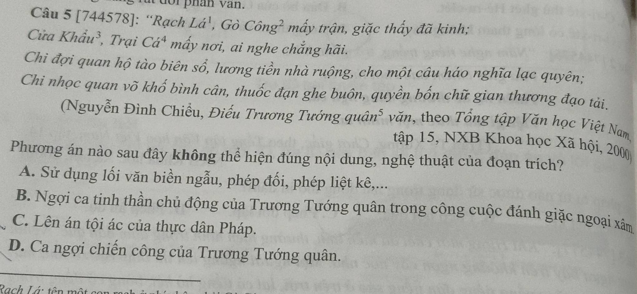 [744578]: “Rạch La^1, GoChat ong^2mhat aytrhat an, , giặc thấy đã kinh;
Cửa Khhat au^3 , Trại Ca^4 mấy nơi, ai nghe chẳng hãi.
Chi đợi quan hộ tào biên sổ, lương tiền nhà ruộng, cho một câu háo nghĩa lạc quyên;
Chi nhọc quan võ khố bình cân, thuốc đạn ghe buôn, quyền bốn chữ gian thương đạo tải.
(Nguyễn Đình Chiếu, Điếu Trương Tướng quâi n^5 * văn, theo Tổng tập Văn học Việt Nam,
tập 15, NXB Khoa học Xã hội, 2000
Phương án nào sau đây không thể hiện đúng nội dung, nghệ thuật của đoạn trích?
A. Sử dụng lối văn biền ngẫu, phép đối, phép liệt kê,...
B. Ngợi ca tinh thần chủ động của Trương Tướng quân trong công cuộc đánh giặc ngoại xâm
C. Lên án tội ác của thực dân Pháp.
D. Ca ngợi chiến công của Trương Tướng quân.
Rach Lá: tên một