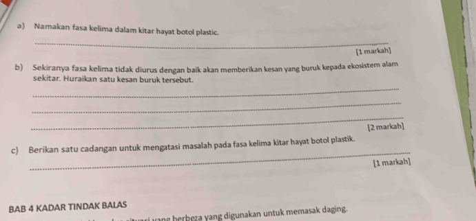 Namakan fasa kelima dalam kitar hayat botol plastic. 
_ 
[1 markah] 
b) Sekiranya fasa kelima tidak diurus dengan baik akan memberikan kesan yang buruk kepada ekosistem alam 
sekitar. Huraikan satu kesan buruk tersebut. 
_ 
_ 
_ 
[2 markah] 
_ 
c) Berikan satu cadangan untuk mengatasi masalah pada fasa kelima kitar hayat botol plastik. 
[1 markah] 
BAB 4 KADAR TINDAK BALAS 
iw ang herbeza yang digunakan untuk memasak daging.