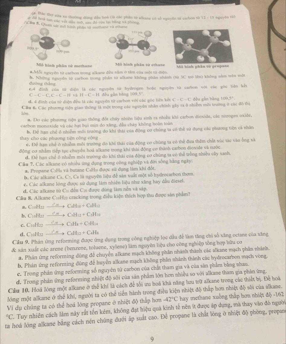 ậ. Bắc thợ sứa xe thường dùng dầu hoà (là các phân từ alkane có số nguyên tử carbon từ 12 - 15 nguyên tử)
# để hoá tan các vết dầu mỡ, sau đó rừa lại bằng xã phòng
(Câu 5. Quan sát mô hình phần tử methane và ethane
109.5
109 pm 
Mô hình phân tử methane Mô hình phân tử ethane Mô hình phân tử propane
a.Mỗi nguyên tử carbon trong alkane đều nằm ở tâm của một tử diện.
b. Những nguyên tử carbon trong phân tử alkane không phân nhánh (từ 3C trở lên) không nằm trên một
đường thắng.
c.4 đỉnh của tứ diện là các nguyên từ hydrogen hoặc nguyên tử carbon với các góc liên kết
C-C-C,C-C-H và H-C-H đều gần bằng 109,5°.
d. 4 đỉnh của tứ diện đều là các nguyên từ carbon với các góc liên kết C-C-C đều gần bằng 109,5°.
Câu 6. Các phương tiện giao thông là một trong các nguyên nhân chính gây ra ô nhiễm môi trường ở các đô thị
lớn.
a. Do các phương tiện giao thông đốt cháy nhiên liệu sinh ra nhiều khí carbon dioxide, các nitrogen oxide,
carbon monoxide và các hạt bụi mịn do xăng, dầu cháy không hoàn toàn
b. Để hạn chế ô nhiễm môi trưởng do khí thải của động cơ chúng ta có thể sử dụng các phương tiện cá nhân
thay cho các phương tiện công cộng .
c. Để hạn chế ô nhiễm môi trường do khí thải của động cơ chúng ta có thể đưa thêm chất xúc tác vào ống xả
động cơ nhằm tiếp tục chuyển hoá alkane trong khí thải động cơ thành carbon dioxide và nước.
d. Để hạn chế ô nhiễm môi trường do khí thái của động cơ chúng ta có thể trồng nhiều cây xanh.
Câu 7. Các alkane có nhiều ứng dụng trong công nghiệp và đời sống hằng ngày:
a. Propane C3Hs và butane C4H₁ được sử dụng làm khí đốt.
b. Các alkane C₆, C₇, Cs là nguyên liệu để sản xuất một số hydrocarbon thơm.
c. Các alkane lỏng được sử dụng làm nhiên liệu như xăng hay dầu diesel.
d. Các alkane từ C_11 đến C₂ được dùng làm nền và sáp.
Câu 8. Alkane C1₀H22 cracking trong điều kiện thích hợp thu được sản phẩm?
a. C10H22 1º,x C_4H_10+C_6H_12
b. C10H22  t°,x1 C_5H_12+C_5H_10
c. C10H22 __ t°,xt C_3H_8+C_7H_14
d. C10H22 t°,xt C_6H_12+C_4H_8
Câu 9. Phản ứng reforming được ứng dụng trong công nghiệp lọc dầu để làm tăng chi số xăng octane của xăng
& sản xuất các arene (benzene, toluene, xylene) làm nguyên liệu cho công nghiệp tổng hợp hữu cơ
a. Phản ứng reforming dùng để chuyển alkane mạch không phân nhánh thành các alkane mạch phân nhánh.
b. Phản ứng reforming dùng đề huyển alkane mạch không phân nhánh thành các hydrocarbon mạch vòng.
c. Trong phản ứng reforming số nguyên tử carbon của chất tham gia và của sản phẩm bằng nhau.
d. Trong phản ứng reforming nhiệt độ sôi của sản phầm lớn hơn nhiều so với alkane tham gia phản ứng.
Câu 10. Hoá lỏng một alkane ở thể khí là cách để tối ưu hoá khả năng lưu trữ alkane trong các thiết bị. Đề hoá
lỏng một alkane ở thể khí, người ta có thể tiến hành trong điều kiện nhiệt độ thấp hơn nhiệt độ sôi của alkane.
Ví dụ chúng ta có thể hoá lỏng propane ở nhiệt độ thấp hơn -42°C hay methane xuống thấp hơn nhiệt độ -162°C. Tuy nhiên cách làm này rất tốn kém, không đạt hiệu quả kinh tế nên ít được áp dụng, mà thay vào đó người
ta hoá lỏng alkane bằng cách nén chúng dưới áp suất cao. Để propane là chất lỏng ở nhiệt độ phòng, propane
9