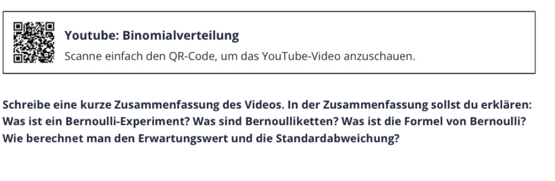 Youtube: Binomialverteilung 
Scanne einfach den QR-Code, um das YouTube-Video anzuschauen. 
Schreibe eine kurze Zusammenfassung des Videos. In der Zusammenfassung sollst du erklären: 
Was ist ein Bernoulli-Experiment? Was sind Bernoulliketten? Was ist die Formel von Bernoulli? 
Wie berechnet man den Erwartungswert und die Standardabweichung?