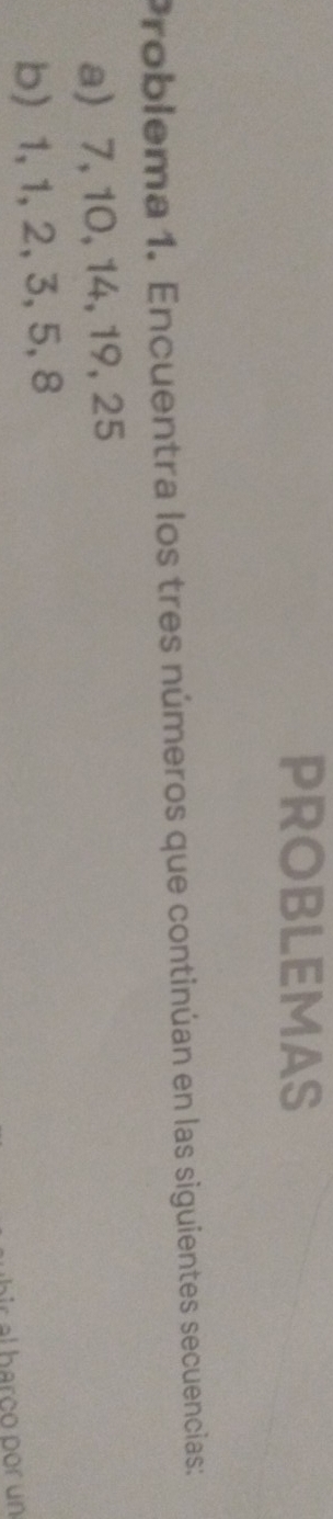 PROBLEMAS 
Problema 1. Encuentra los tres números que continúan en las siguientes secuencias: 
a) 7, 10, 14, 19, 25
b) 1, 1, 2, 3, 5, 8
al harço por un