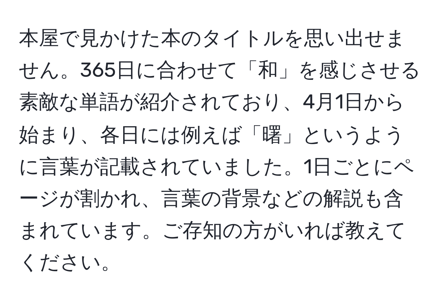 本屋で見かけた本のタイトルを思い出せません。365日に合わせて「和」を感じさせる素敵な単語が紹介されており、4月1日から始まり、各日には例えば「曙」というように言葉が記載されていました。1日ごとにページが割かれ、言葉の背景などの解説も含まれています。ご存知の方がいれば教えてください。