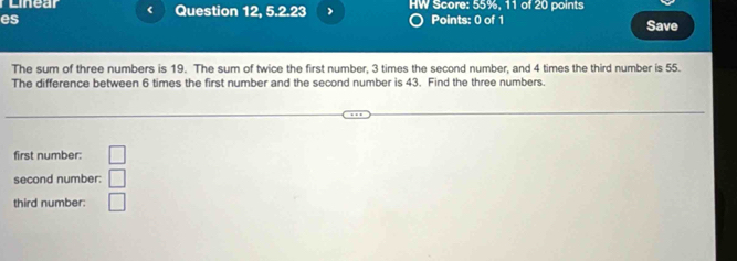 Linear < Question 12, 5.2.23 > HW Score: 55%, 11 of 20 points 
es Points: 0 of 1 Save 
The sum of three numbers is 19. The sum of twice the first number, 3 times the second number, and 4 times the third number is 55. 
The difference between 6 times the first number and the second number is 43. Find the three numbers. 
first number: □ 
second number: □ 
third number: □