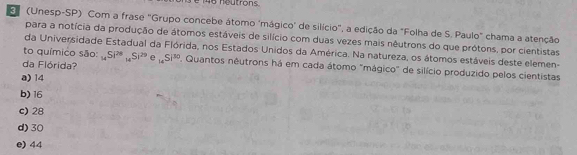 146 neutrons.
E (Unesp-SP) Com a frase "Grupo concebe átomo 'mágico' de silício", a edição da "Folha de S. Paulo" chama a atenção
para a notícia da produção de átomos estáveis de silício com duas vezes mais nêutrons do que prótons, por cientistas
da Universidade Estadual da Flórida, nos Estados Unidos da América. Na natureza, os átomos estáveis deste elemen-
to químico são: _14Si^(20)_14Si^(20) e _14Si^(30) Quantos nêutrons há em cada átomo "mágico" de silício produzido pelos cientistas
da Flórida?
a) 14
b) 16
c) 28
d) 30
e) 44