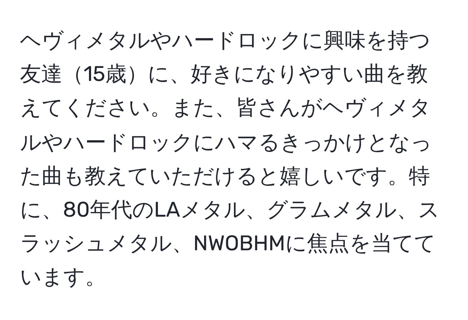 ヘヴィメタルやハードロックに興味を持つ友達15歳に、好きになりやすい曲を教えてください。また、皆さんがヘヴィメタルやハードロックにハマるきっかけとなった曲も教えていただけると嬉しいです。特に、80年代のLAメタル、グラムメタル、スラッシュメタル、NWOBHMに焦点を当てています。