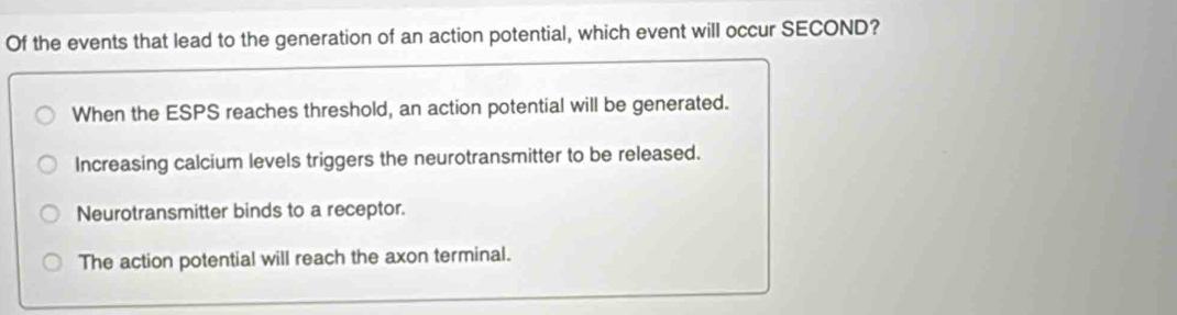 Of the events that lead to the generation of an action potential, which event will occur SECOND?
When the ESPS reaches threshold, an action potential will be generated.
Increasing calcium levels triggers the neurotransmitter to be released.
Neurotransmitter binds to a receptor.
The action potential will reach the axon terminal.