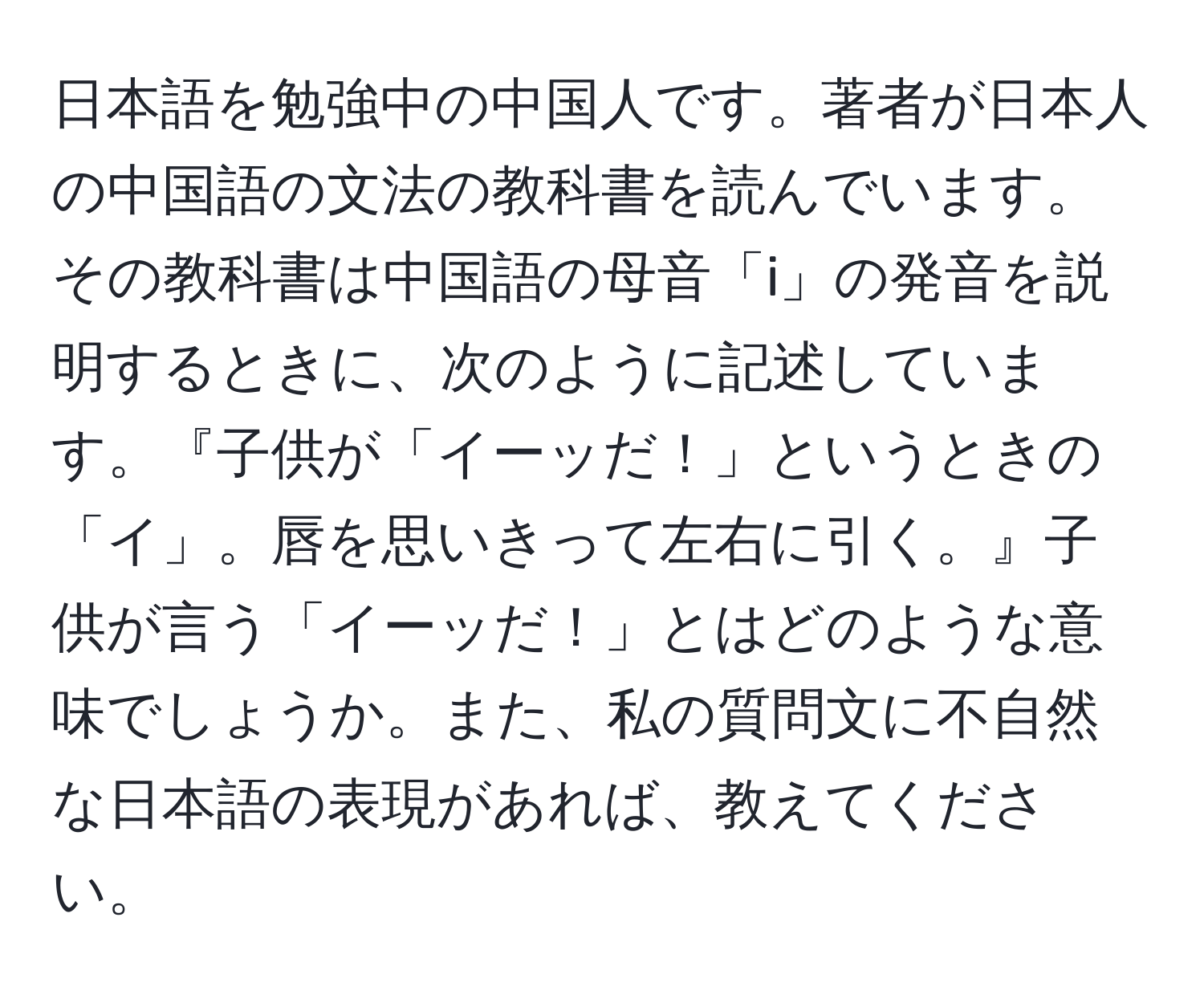 日本語を勉強中の中国人です。著者が日本人の中国語の文法の教科書を読んでいます。その教科書は中国語の母音「i」の発音を説明するときに、次のように記述しています。『子供が「イーッだ！」というときの「イ」。唇を思いきって左右に引く。』子供が言う「イーッだ！」とはどのような意味でしょうか。また、私の質問文に不自然な日本語の表現があれば、教えてください。