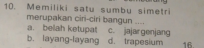 Memiliki satu sumbu simetri
merupakan ciri-ciri bangun ....
a. belah ketupat c. jajar genjang
b. layang-layang d. trapesium 16.