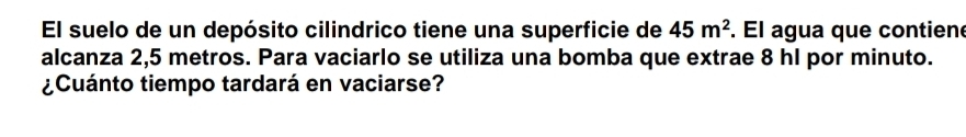 El suelo de un depósito cilindrico tiene una superficie de 45m^2. El agua que contiene 
alcanza 2,5 metros. Para vaciarlo se utiliza una bomba que extrae 8 hl por minuto. 
¿Cuánto tiempo tardará en vaciarse?