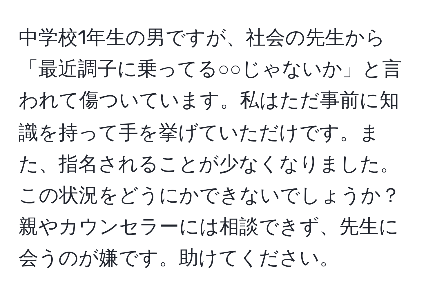 中学校1年生の男ですが、社会の先生から「最近調子に乗ってる○○じゃないか」と言われて傷ついています。私はただ事前に知識を持って手を挙げていただけです。また、指名されることが少なくなりました。この状況をどうにかできないでしょうか？親やカウンセラーには相談できず、先生に会うのが嫌です。助けてください。