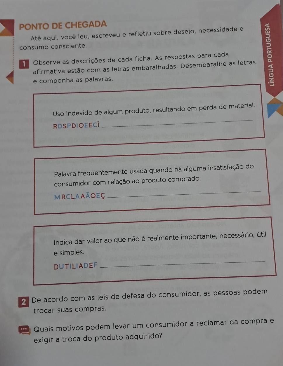 PONTO DE CHEGADA 
Até aqui, você leu, escreveu e refletiu sobre desejo, necessidade e 
consumo consciente. 
afirmativa estão com as letras embaralhadas. Desembaralhe as letras 0 
Observe as descrições de cada ficha. As respostas para cada 
e componha as palavras. 
Uso indevido de algum produto, resultando em perda de material. 
RDSPDIOEECí 
_ 
Palavra frequentemente usada quando há alguma insatisfação do 
consumidor com relação ao produto comprado. 
MRCLAAÃOEÇ 
_ 
Indica dar valor ao que não é realmente importante, necessário, útil 
_ 
e simples. 
DUTILIADEF 
2 De acordo com as leis de defesa do consumidor, as pessoas podem 
trocar suas compras. 
Quais motivos podem levar um consumidor a reclamar da compra e 
exigir a troca do produto adquirido?