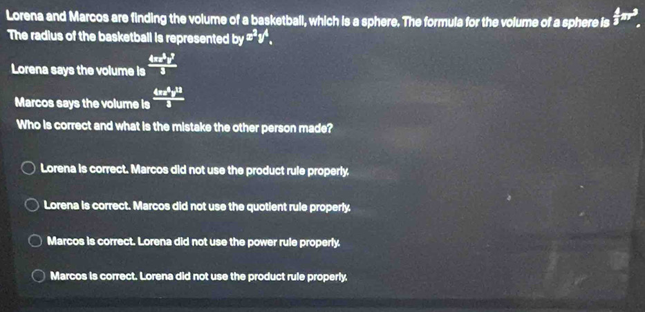 Lorena and Marcos are finding the volume of a basketball, which is a sphere. The formula for the volume of a sphere is  4/3 π r^3_.
The radius of the basketball is represented overline OV x^2y^4. 
Lorena says the volume is  4π x^3y^3/3 
Marcos says the volume is  4π x^4y^(13)/3 
Who is correct and what is the mistake the other person made?
Lorena is correct. Marcos did not use the product rule properly.
Lorena is correct. Marcos did not use the quotient rule properly.
Marcos is correct. Lorena did not use the power rule properly.
Marcos is correct. Lorena did not use the product rule properly.