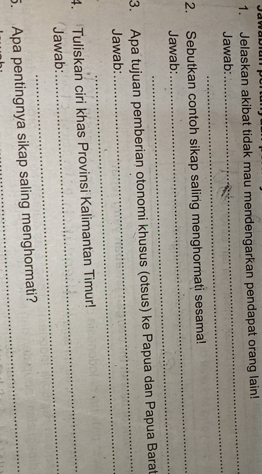 Jelaskan akibat tidak mau mendengarkan pendapat orang lain! 
_ 
_ 
Jawab: 
_ 
2. Sebutkan contoh sikap saling menghormati sesama! 
Jawab:_ 
3. Apa tujuan pemberian otonomi khusus (otsus) ke Papua dan Papua Barat 
Jawab:_ 
_ 
4. Tuliskan ciri khas Provinsi Kalimantan Timur! 
Jawab:_ 
_ 
5. Apa pentingnya sikap saling menghormati?