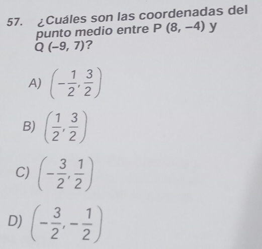 £Cuáles son las coordenadas del
punto medio entre P(8,-4) y
Q(-9,7) ?
A) (- 1/2 , 3/2 )
B) ( 1/2 , 3/2 )
C) (- 3/2 , 1/2 )
D) (- 3/2 ,- 1/2 )