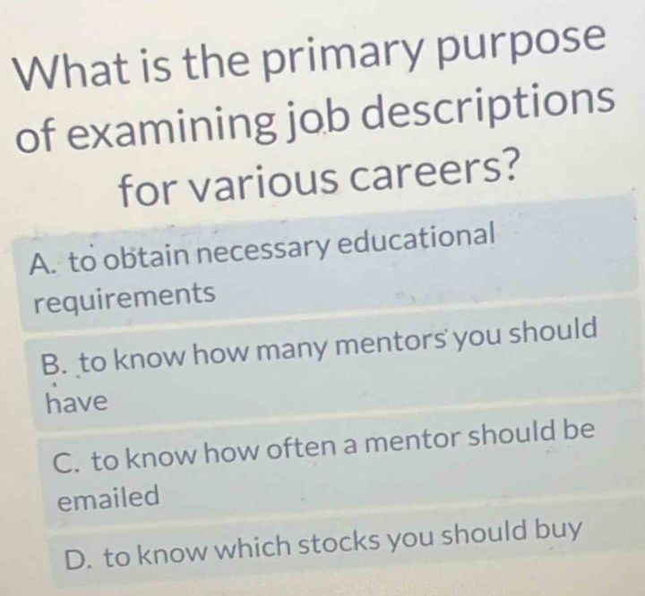 What is the primary purpose
of examining job descriptions
for various careers?
A. to obtain necessary educational
requirements
B. to know how many mentors you should
have
C. to know how often a mentor should be
emailed
D. to know which stocks you should buy