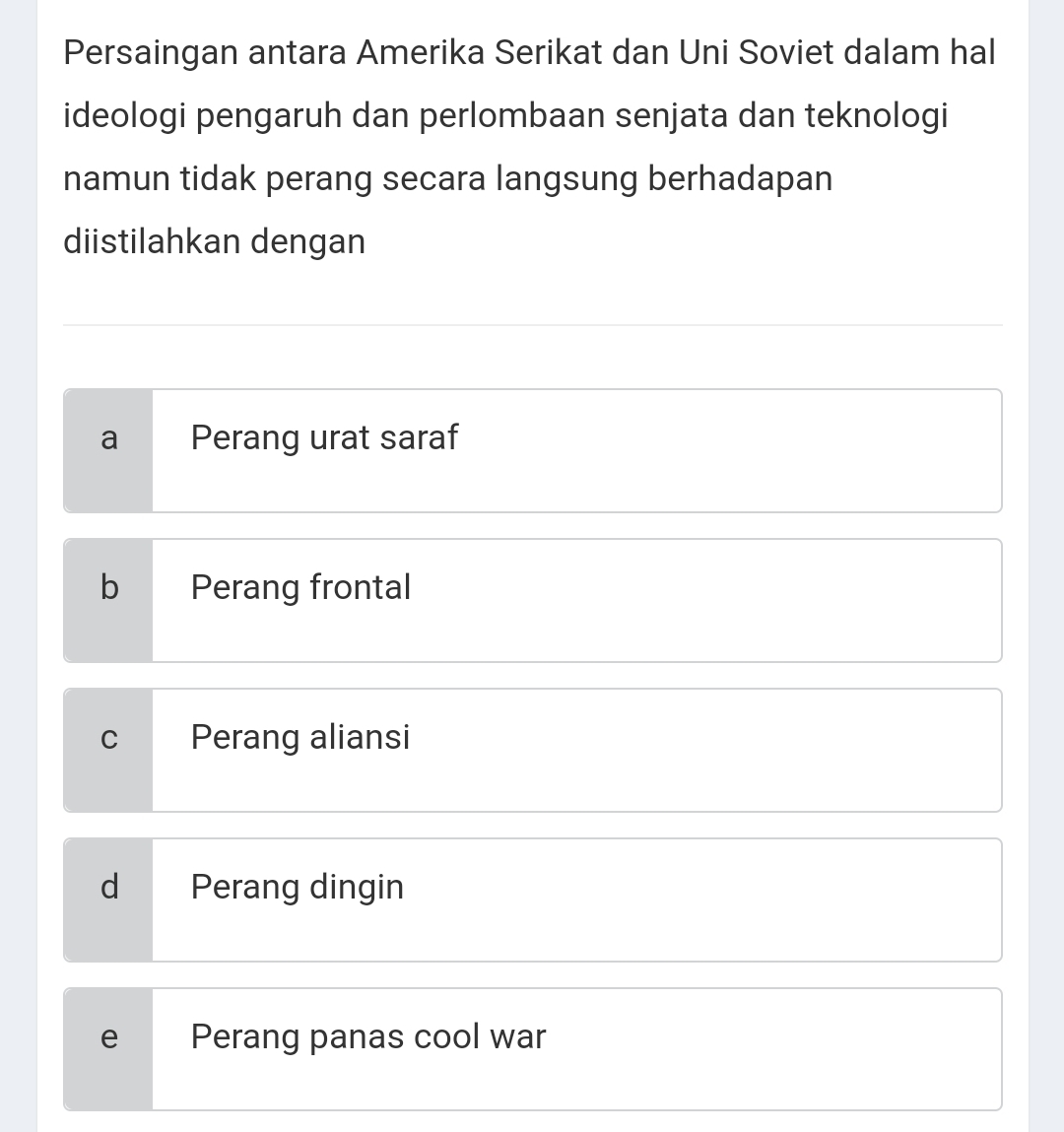 Persaingan antara Amerika Serikat dan Uni Soviet dalam hal
ideologi pengaruh dan perlombaan senjata dan teknologi
namun tidak perang secara langsung berhadapan
diistilahkan dengan
a Perang urat saraf
b Perang frontal
C Perang aliansi
d Perang dingin
e Perang panas cool war