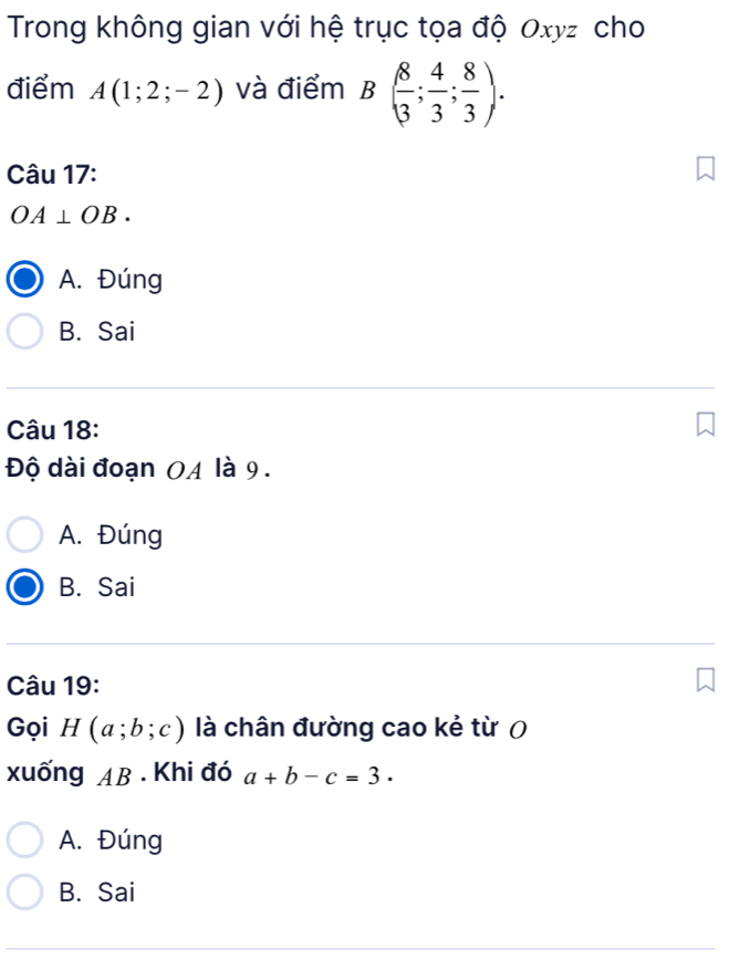 Trong không gian với hệ trục tọa độ Oxyz cho
điểm A(1;2;-2) và điểm B( 8/3 ; 4/3 ; 8/3 ). 
Câu 17:
OA⊥ OB.
A. Đúng
B. Sai
Câu 18:
Độ dài đoạn 0A là 9.
A. Đúng
B. Sai
Câu 19:
Gọi H(a;b;c) là chân đường cao kẻ từ 0
xuống AB. Khi đó a+b-c=3.
A. Đúng
B. Sai