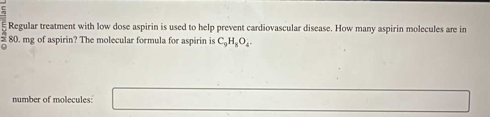 = Regular treatment with low dose aspirin is used to help prevent cardiovascular disease. How many aspirin molecules are in
£ 80. mg of aspirin? The molecular formula for aspirin is C_9H_8O_4. 
number of molecules:
[4 □ 