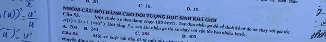 B. 20
bểu thức
C. 16. D. 10.
nhóm câu hỏi dành cho đói tượng học sinh khá giới
Câu 53. Một chiếc xe đua đang chạy 180 km/h. Tay đua nhấn ga để về đích kể từ đó xe chạy với gia tốc
A. 200. B. 243
a(t)=2t+1(m/s^2) 0. Hội rằng 5 s sau khi nhần ga thì xe chạy với vận tốc bao nhiều km/h.
Câu 54. C. 288
D. 300.
chuyền động từ Một xe buýt bắt đầu đi từ một nhà chủ