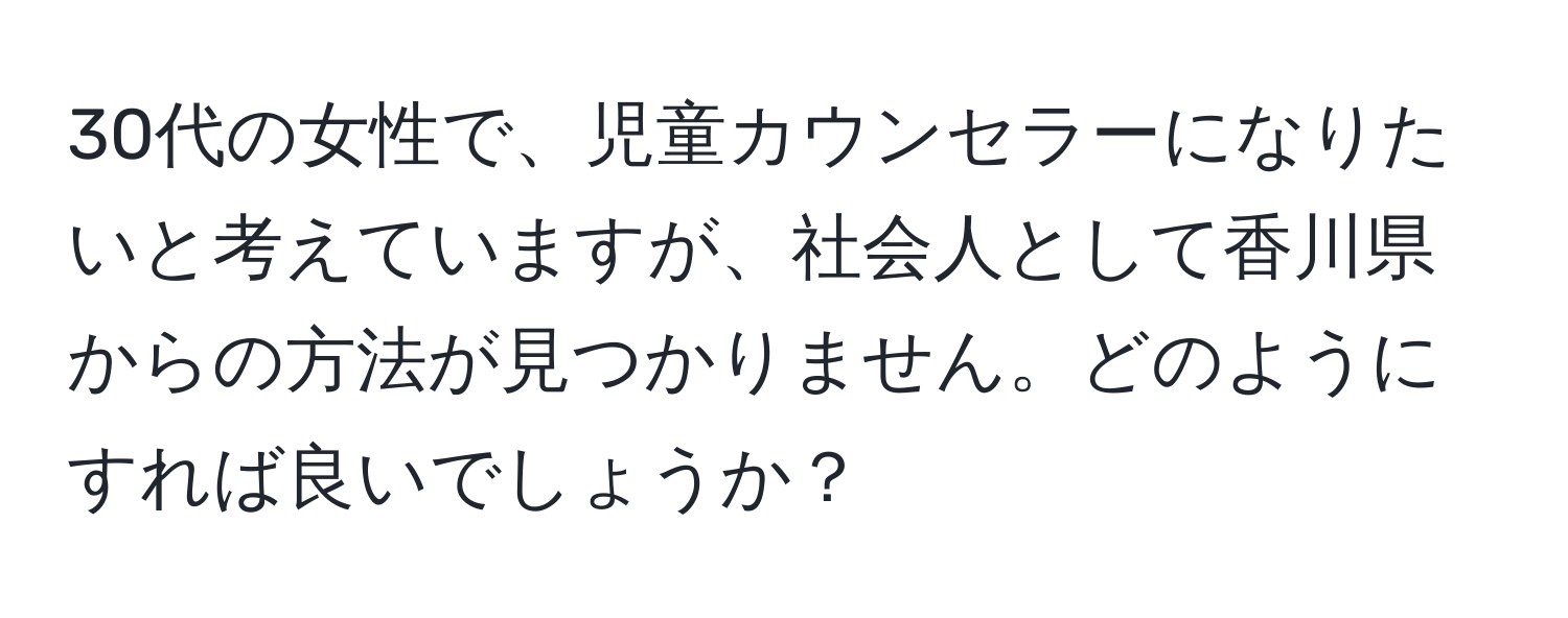 30代の女性で、児童カウンセラーになりたいと考えていますが、社会人として香川県からの方法が見つかりません。どのようにすれば良いでしょうか？