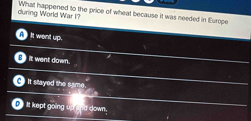 we
What happened to the price of wheat because it was needed in Europe
during World War I?
It went up.
B It went down.
It stayed the same.
It kept going up and down.