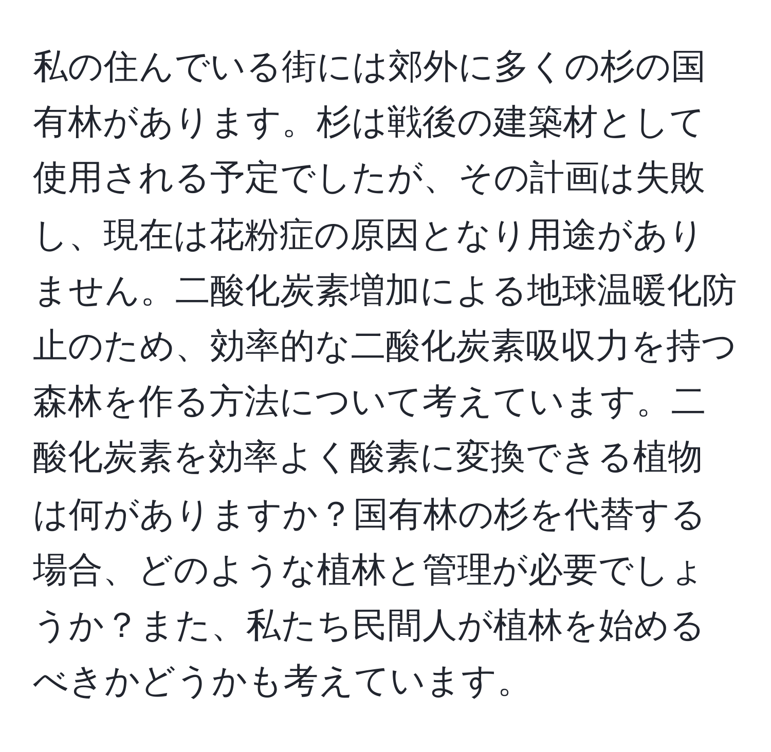 私の住んでいる街には郊外に多くの杉の国有林があります。杉は戦後の建築材として使用される予定でしたが、その計画は失敗し、現在は花粉症の原因となり用途がありません。二酸化炭素増加による地球温暖化防止のため、効率的な二酸化炭素吸収力を持つ森林を作る方法について考えています。二酸化炭素を効率よく酸素に変換できる植物は何がありますか？国有林の杉を代替する場合、どのような植林と管理が必要でしょうか？また、私たち民間人が植林を始めるべきかどうかも考えています。