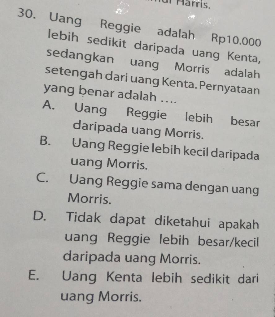 ur Harrís.
30. Uang Reggie adalah Rp10.000
lebih sedikit daripada uang Kenta,
sedangkan uang Morris adalah
setengah dari uang Kenta. Pernyataan
yang benar adalah ....
A. Uang Reggie lebih besar
daripada uang Morris.
B. Uang Reggie lebih kecil daripada
uang Morris.
C. Uang Reggie sama dengan uang
Morris.
D. Tidak dapat diketahui apakah
uang Reggie lebih besar/kecil
daripada uang Morris.
E. Uang Kenta lebih sedikit dari
uang Morris.