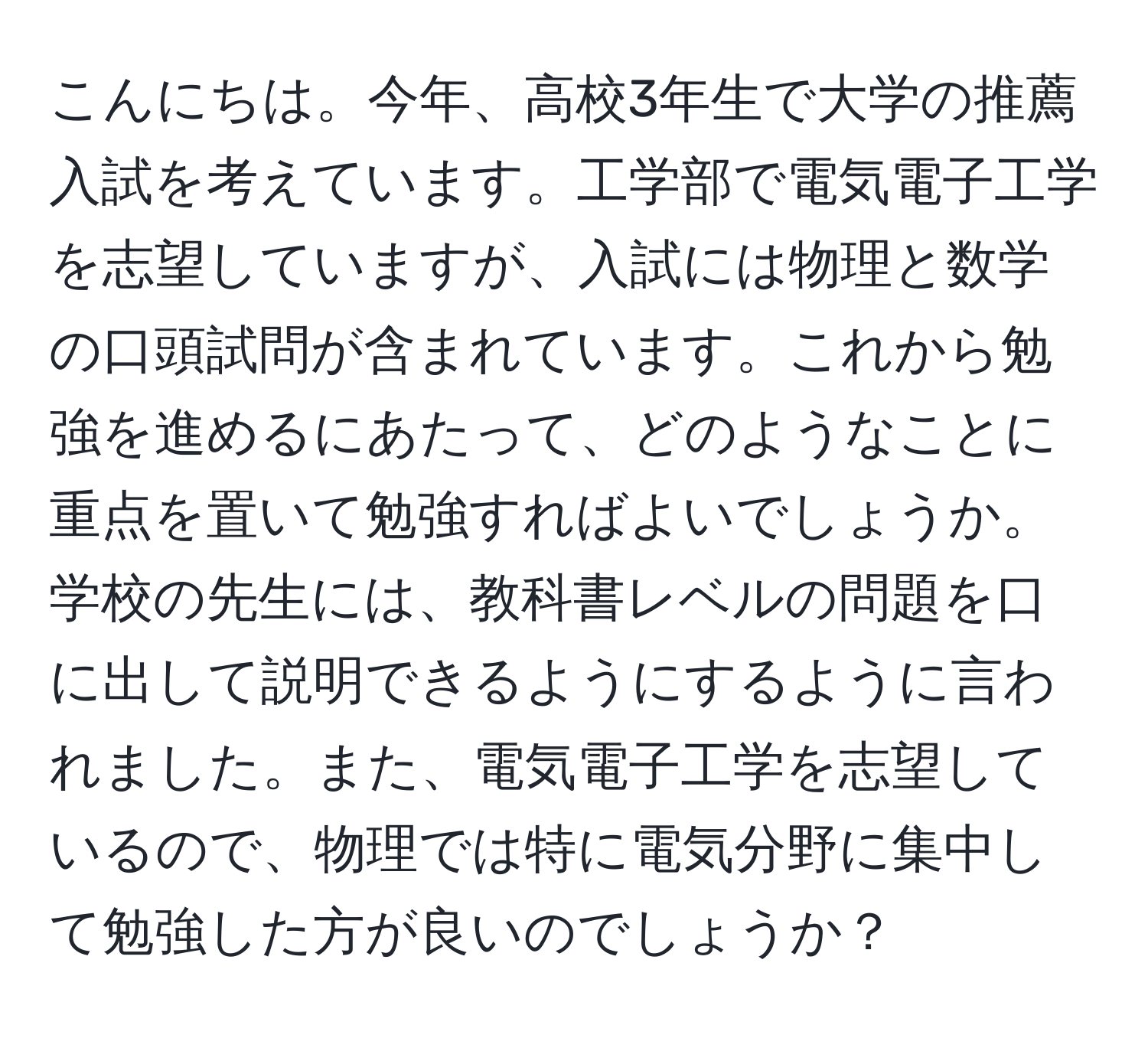 こんにちは。今年、高校3年生で大学の推薦入試を考えています。工学部で電気電子工学を志望していますが、入試には物理と数学の口頭試問が含まれています。これから勉強を進めるにあたって、どのようなことに重点を置いて勉強すればよいでしょうか。学校の先生には、教科書レベルの問題を口に出して説明できるようにするように言われました。また、電気電子工学を志望しているので、物理では特に電気分野に集中して勉強した方が良いのでしょうか？