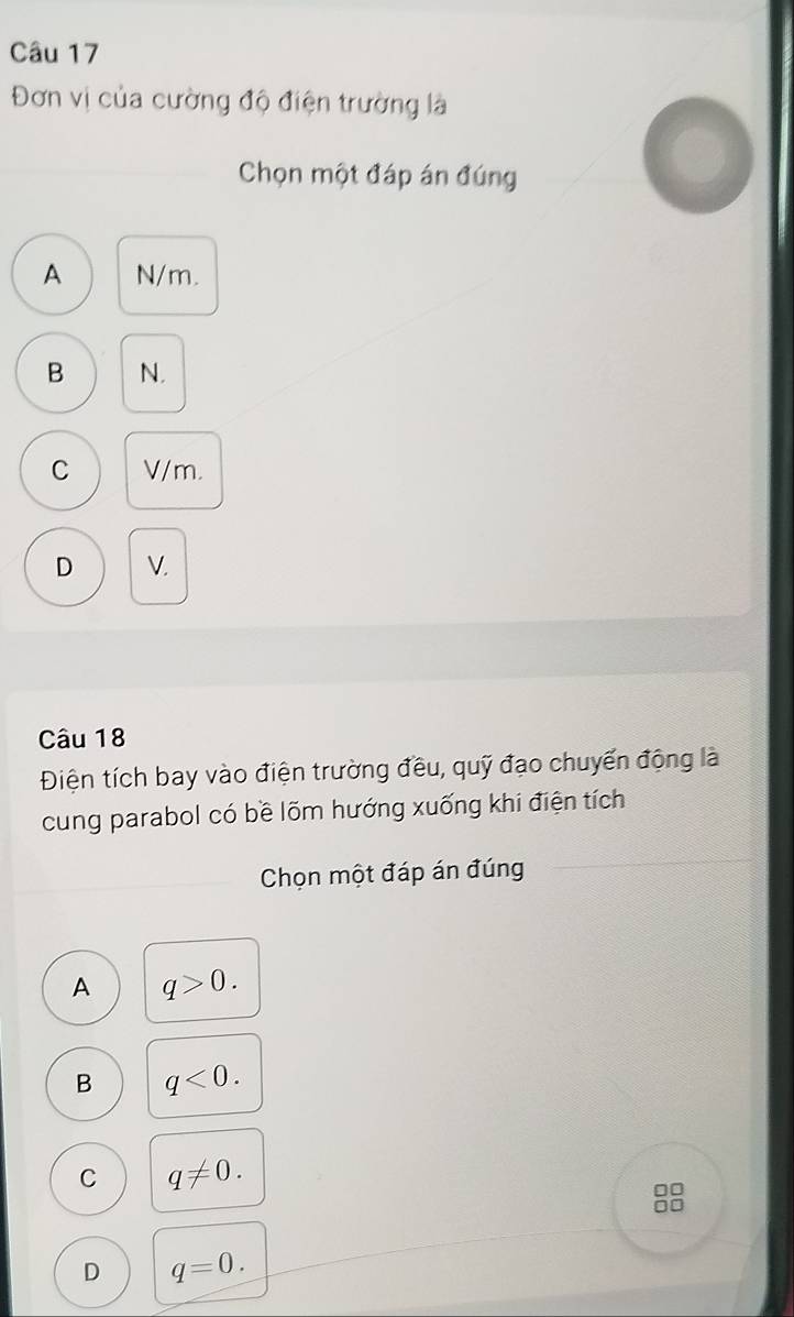 Đơn vị của cường độ điện trường là
Chọn một đáp án đúng
A N/m.
B N.
C V/m.
D V.
Câu 18
Điện tích bay vào điện trường đều, quỹ đạo chuyển động là
cung parabol có bề lõm hướng xuống khi điện tích
Chọn một đáp án đúng
A q>0.
B q<0</tex>.
C q!= 0.
D q=0.