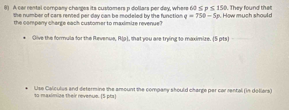 A car rental company charges its customers p dollars per day, where 60≤ p≤ 150. They found that 
the number of cars rented per day can be modeled by the function q=750-5p. How much should 
the company charge each customer to maximize revenue? 
Give the formula for the Revenue, R(p) , that you are trying to maximize. (5 pts) 
Use Calculus and determine the amount the company should charge per car rental (in dollars) 
to maxímize their revenue. (5 pts)