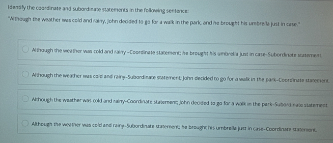 Identify the coordinate and subordinate statements in the following sentence:
"Although the weather was cold and rainy, John decided to go for a walk in the park, and he brought his umbrella just in case."
Although the weather was cold and rainy -Coordinate statement; he brought his umbrella just in case-Subordinate statement
Although the weather was cold and rainy-Subordinate statement; John decided to go for a walk in the park-Coordinate statement
Although the weather was cold and rainy-Coordinate statement; John decided to go for a walk in the park-Subordinate statement.
Although the weather was cold and rainy-Subordinate statement; he brought his umbrella just in case-Coordinate statement.