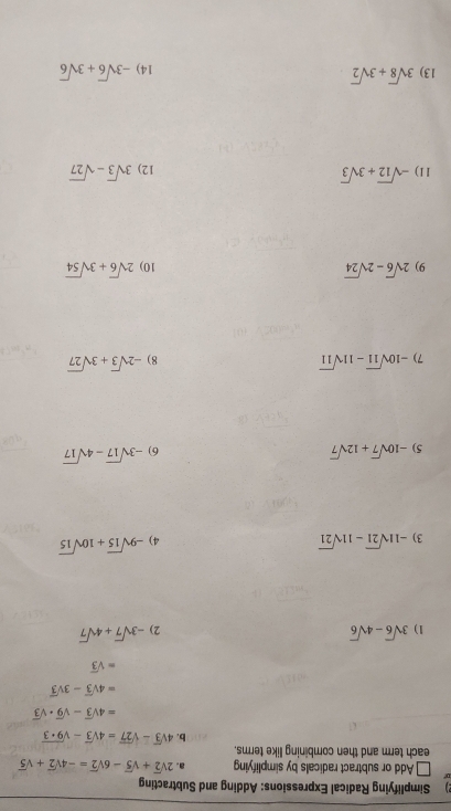 Simplifying Radical Expressions: Adding and Subtracting 
Add or subtract radicals by simplifying a. 2sqrt(2)+sqrt(5)-6sqrt(2)=-4sqrt(2)+sqrt(5)
each term and then combining like terms. 
b. 4sqrt(3)-sqrt(27)=4sqrt(3)-sqrt(9+3)
=4sqrt(3)-sqrt(9)· sqrt(3)
=4sqrt(3)-3sqrt(3)
=sqrt(3)
1) 3sqrt(6)-4sqrt(6) -3sqrt(7)+4sqrt(7)
2) 
3) -11sqrt(21)-11sqrt(21)
4) -9sqrt(15)+10sqrt(15)
5) -10sqrt(7)+12sqrt(7)
6) -3sqrt(17)-4sqrt(17)
7) -10sqrt(11)-11sqrt(11) 8) -2sqrt(3)+3sqrt(27)
9) 2sqrt(6)-2sqrt(24) 10) 2sqrt(6)+3sqrt(54)
11) -sqrt(12)+3sqrt(3) 3sqrt(3)-sqrt(27)
12) 
13) 3sqrt(8)+3sqrt(2) -3sqrt(6)+3sqrt(6)
14)