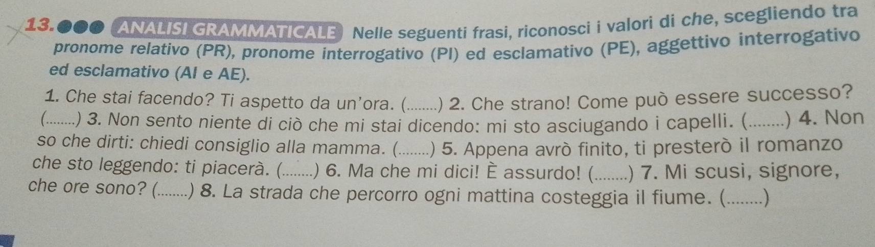 13.●00 (ANALISI GRAMMATICALE Nelle seguenti frasi, riconosci i valori di che, scegliendo tra 
pronome relativo (PR), pronome interrogativo (PI) ed esclamativo (PE), aggettivo interrogativo 
ed esclamativo (Al e AE). 
1. Che stai facendo? Ti aspetto da un’ora. (_ .) 2. Che strano! Come può essere successo? 
( _.) 3. Non sento niente di ciò che mi stai dicendo: mi sto asciugando i capelli. (_ ) 4. Non 
so che dirti: chiedi consiglio alla mamma. (_ .) 5. Appena avró finito, ti presteró il romanzo 
che sto leggendo: ti piacerà. (._ .) 6. Ma che mi dici! È assurdo! (_ .) 7. Mi scusi, signore, 
che ore sono? (._ .) 8. La strada che percorro ogni mattina costeggia il fiume. (_ . )