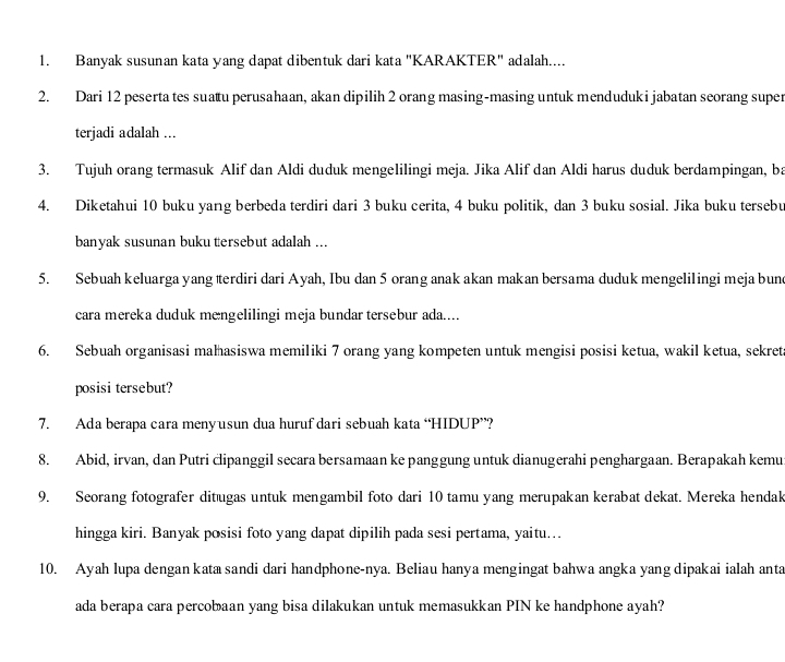 Banyak susunan kata yang dapat dibentuk dari kata "KARAKTER" adalah....
2. Dari 12 peserta tes suatu perusahaan, akan dipilih 2 orang masing-masing untuk menduduki jabatan seorang super
terjadi adalah ...
3. Tujuh orang termasuk Alif dan Aldi duduk mengelilingi meja. Jika Alif dan Aldi harus duduk berdampingan, ba
4. Diketahui 10 buku yang berbeda terdiri dari 3 buku cerita, 4 buku politik, dan 3 buku sosial. Jika buku tersebu
banyak susunan buku tersebut adalah ...
5. Sebuah keluarga yang æerdiri dari Ayah, Ibu dan 5 orang anak akan makan bersama duduk mengelil ingi meja bune
cara mereka duduk mengelilingi meja bundar tersebur ada....
6. Sebuah organisasi małhasiswa memiliki 7 orang yang kompeten untuk mengisi posisi ketua, wakil ketua, sekret
posisi tersebut?
7. Ada berapa cara menyusun dua huruf dari sebuah kata “HIDUP”?
8. Abid, irvan, dan Putri ċlipanggil secara bersamaan ke panggung untuk dianugerahi penghargaan. Berapakah kemu
9. Seorang fotografer ditugas untuk mengambil foto dari 10 tamu yang merupakan kerabat dekat. Mereka hendak
hingga kiri. Banyak posisi foto yang dapat dipilih pada sesi pertama, yaitu...
10. Ayah lupa dengan kata sandi dari handphone-nya. Beliau hanya mengingat bahwa angka yang dipakai ialah anta
ada berapa cara percobaan yang bisa dilakukan untuk memasukkan PIN ke handphone ayah?