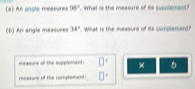 An angle measures 98°. What is the measure of its supplement? 
(b) An angle measures 34°. What is the measure of its complement? 
measure of the supplement: 
measure of the complement: